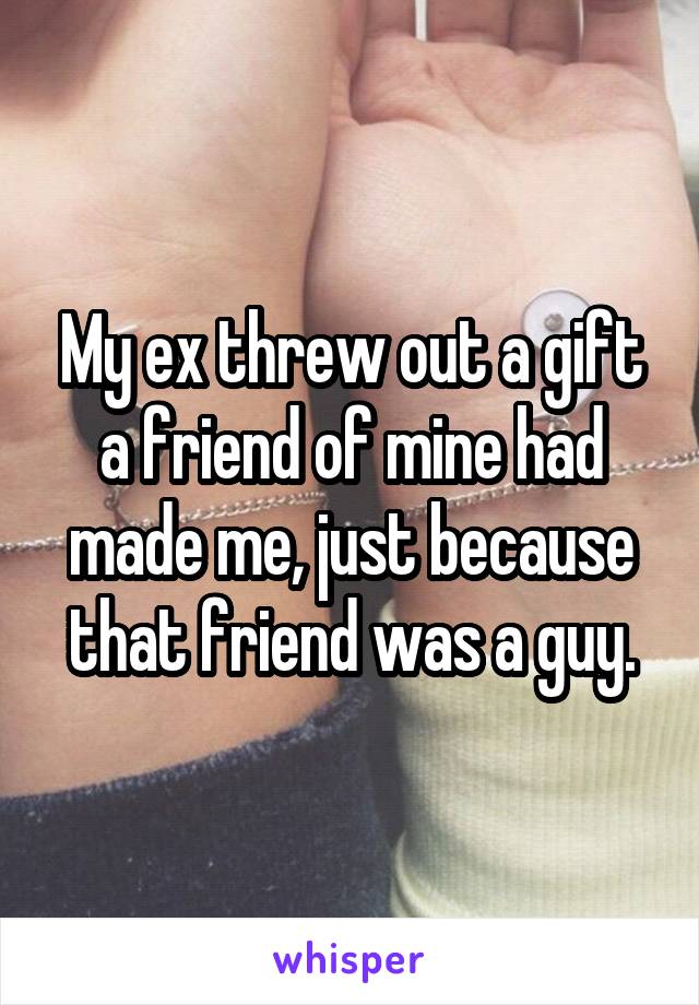 My ex threw out a gift a friend of mine had made me, just because that friend was a guy.