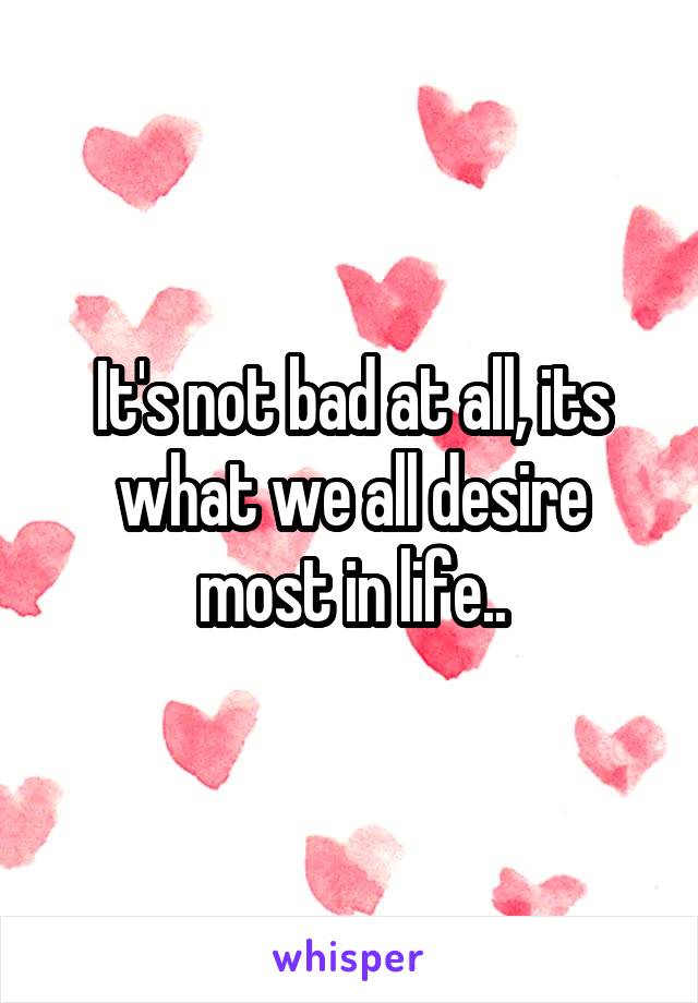 It's not bad at all, its what we all desire most in life..