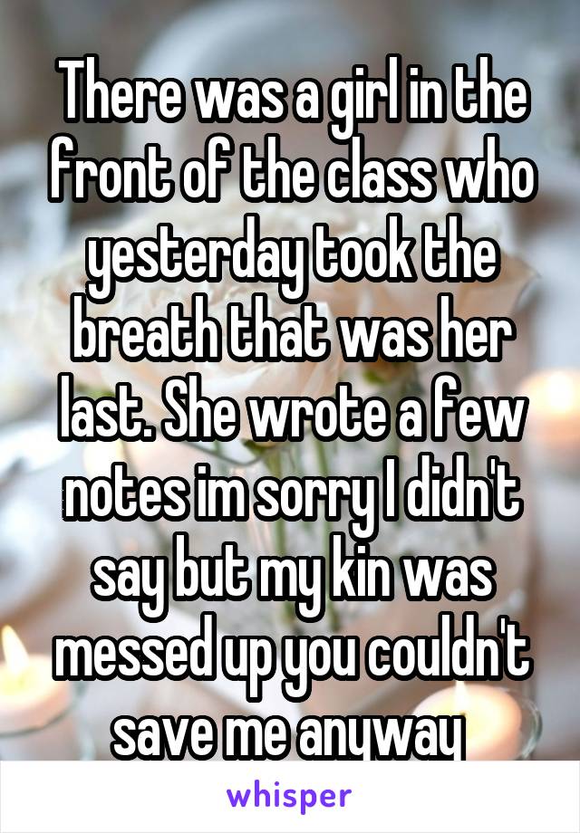 There was a girl in the front of the class who yesterday took the breath that was her last. She wrote a few notes im sorry I didn't say but my kin was messed up you couldn't save me anyway 