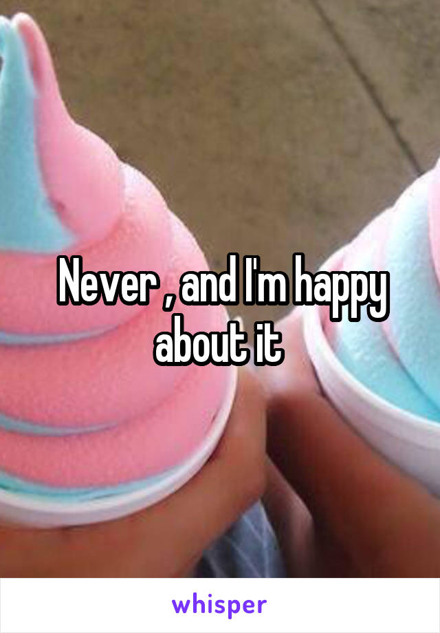 Never , and I'm happy about it 