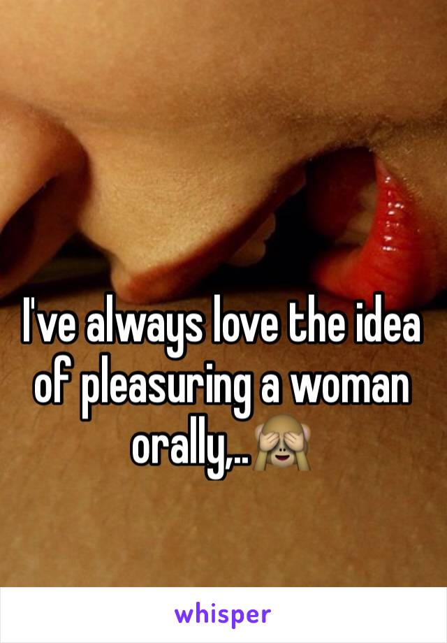 I've always love the idea of pleasuring a woman orally,..🙈