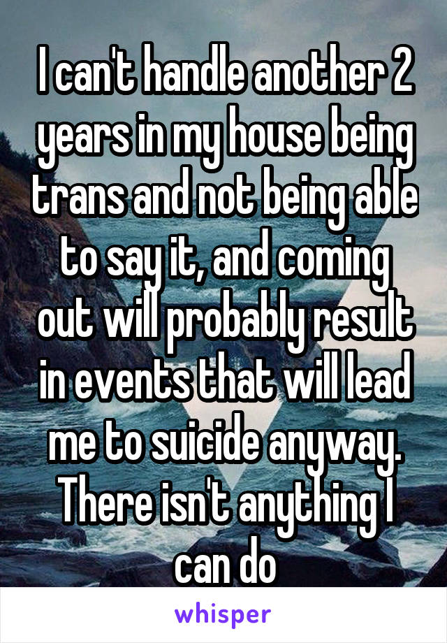 I can't handle another 2 years in my house being trans and not being able to say it, and coming out will probably result in events that will lead me to suicide anyway. There isn't anything I can do