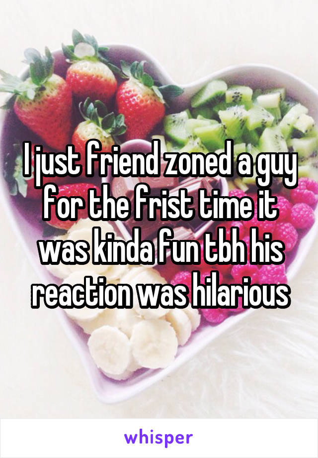 I just friend zoned a guy for the frist time it was kinda fun tbh his reaction was hilarious