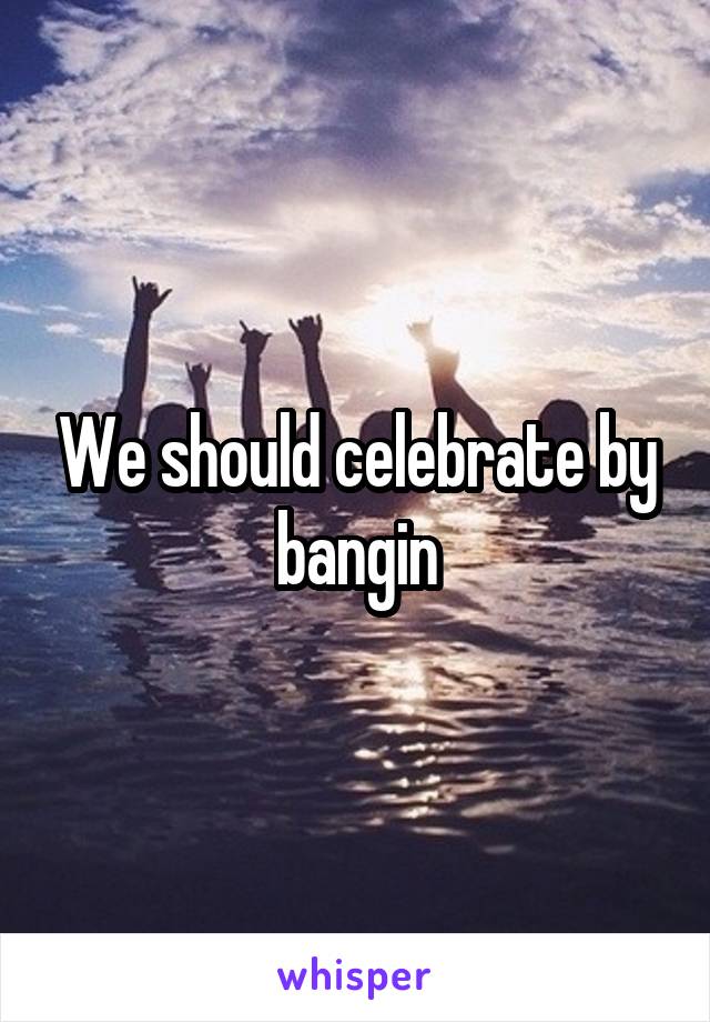 We should celebrate by bangin