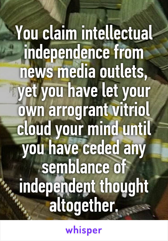 You claim intellectual independence from news media outlets, yet you have let your own arrogrant vitriol cloud your mind until you have ceded any semblance of independent thought altogether.