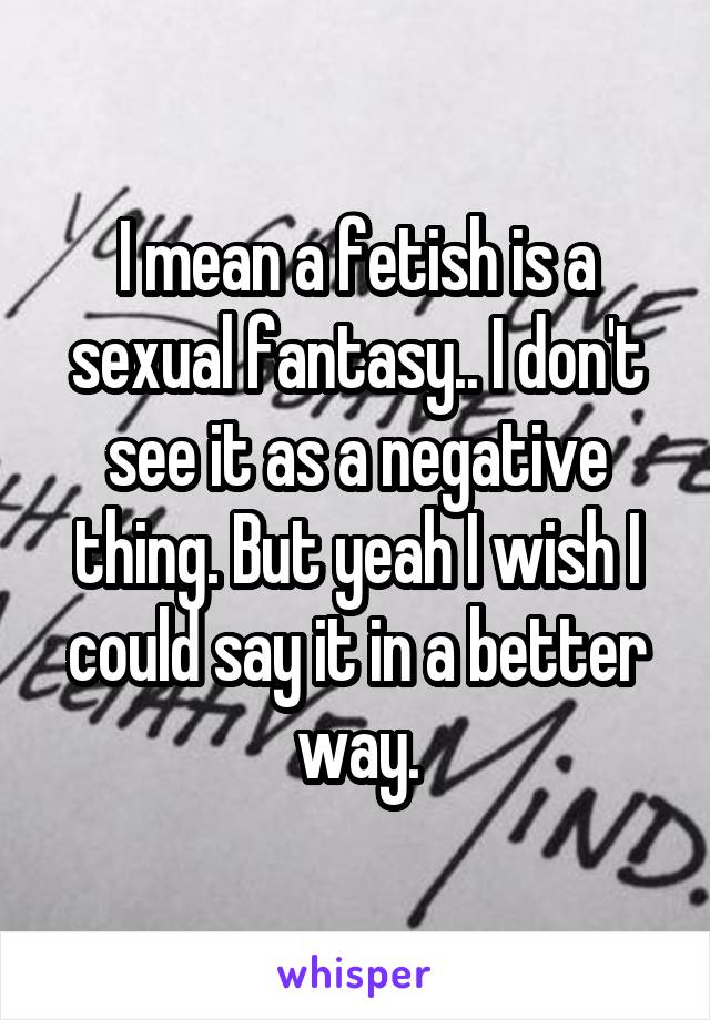 I mean a fetish is a sexual fantasy.. I don't see it as a negative thing. But yeah I wish I could say it in a better way.