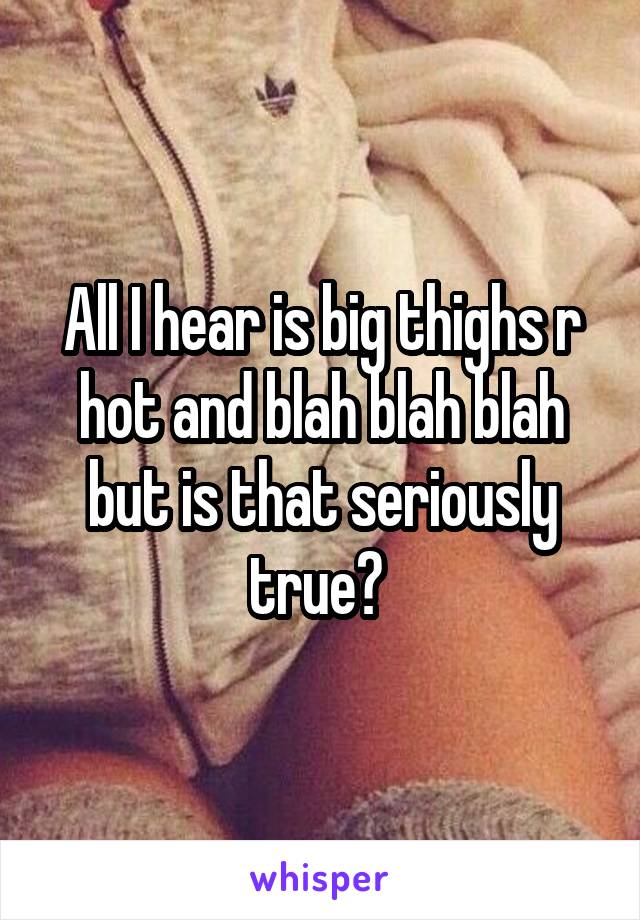 All I hear is big thighs r hot and blah blah blah but is that seriously true? 