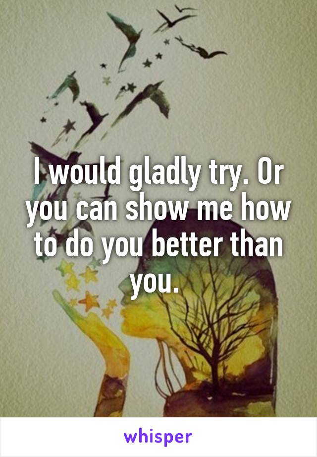 I would gladly try. Or you can show me how to do you better than you. 