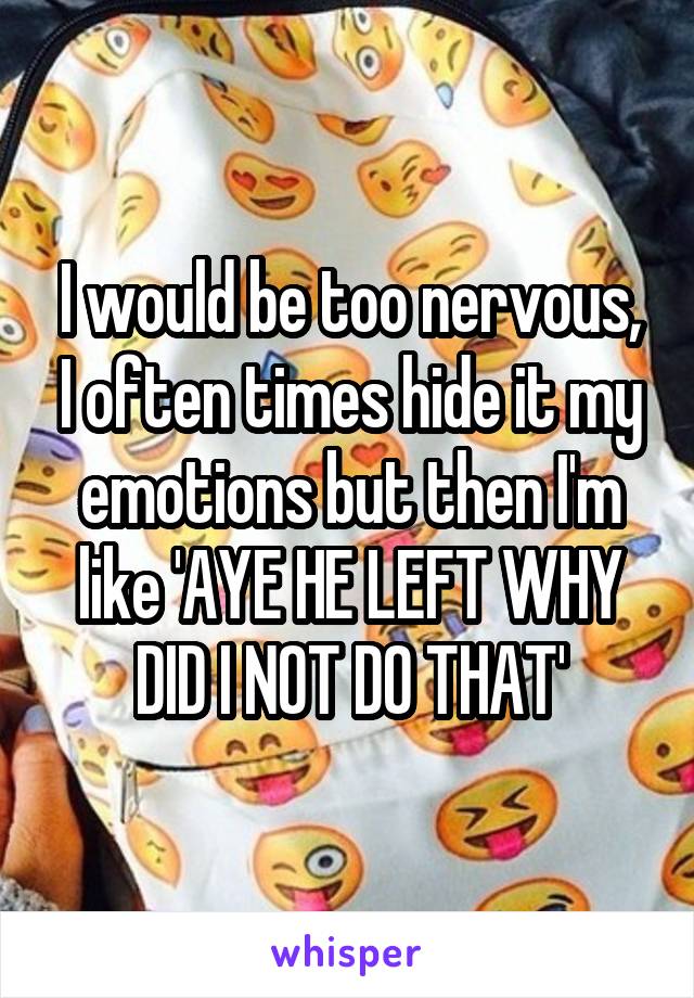 I would be too nervous, I often times hide it my emotions but then I'm like 'AYE HE LEFT WHY DID I NOT DO THAT'