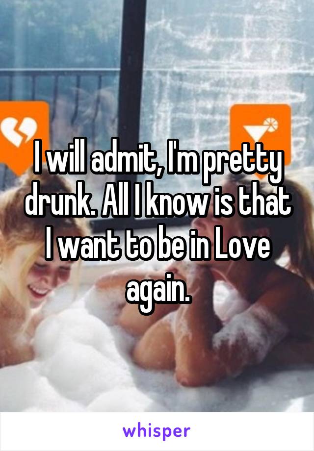 I will admit, I'm pretty drunk. All I know is that I want to be in Love again.