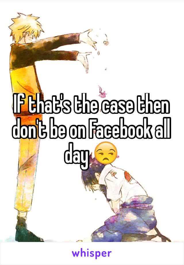 If that's the case then don't be on Facebook all day 😒
