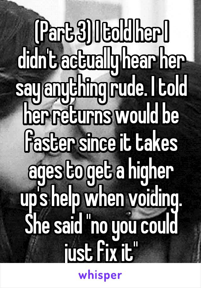 (Part 3) I told her I didn't actually hear her say anything rude. I told her returns would be faster since it takes ages to get a higher up's help when voiding. She said "no you could just fix it"
