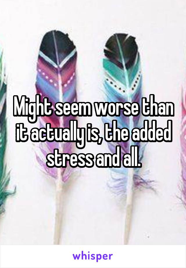 Might seem worse than it actually is, the added stress and all.