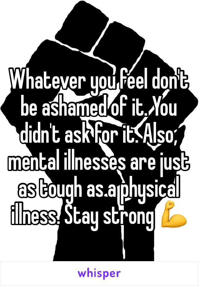Whatever you feel don't be ashamed of it. You didn't ask for it. Also, mental illnesses are just as tough as a physical illness. Stay strong 💪 