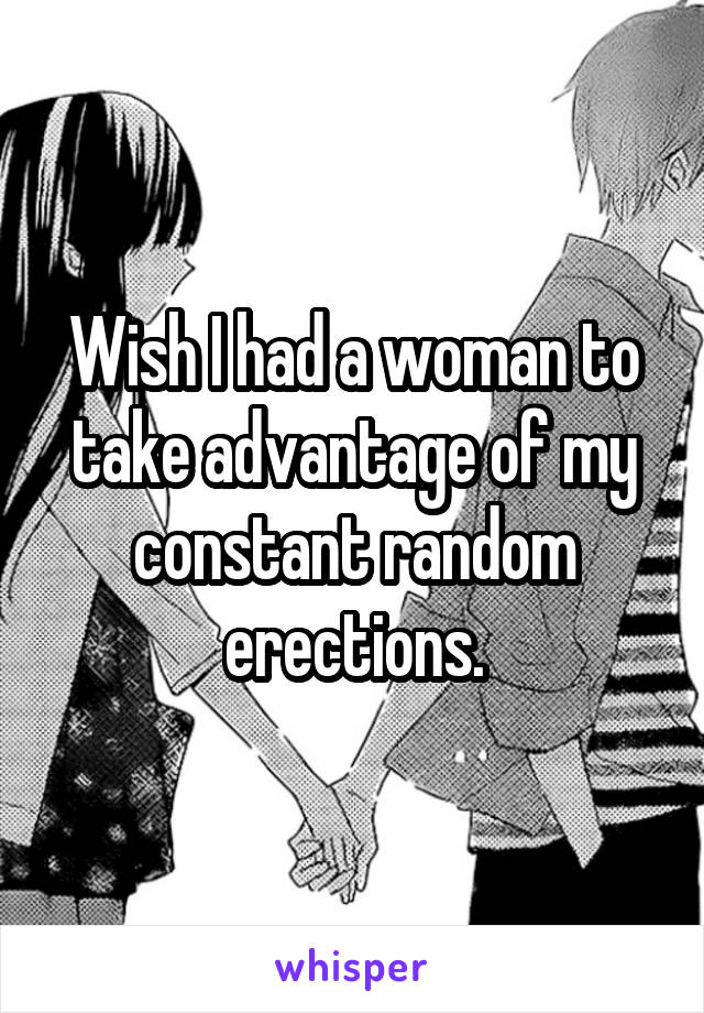 Wish I had a woman to take advantage of my constant random erections.