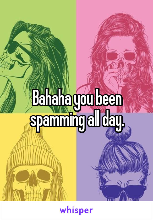 Bahaha you been spamming all day.