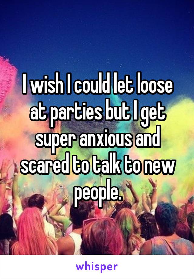 I wish I could let loose at parties but I get super anxious and scared to talk to new people.