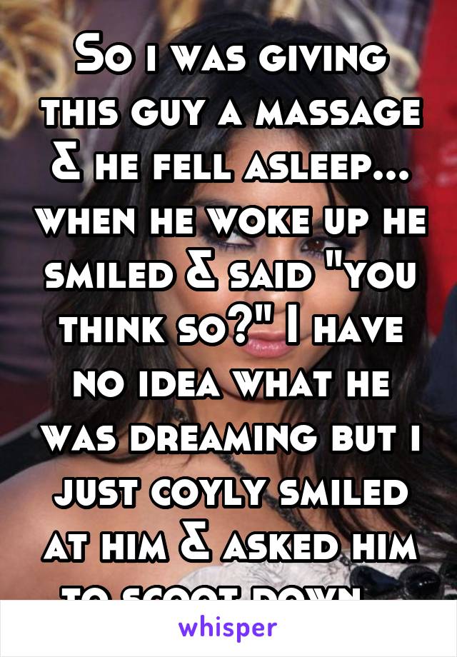 So i was giving this guy a massage & he fell asleep... when he woke up he smiled & said "you think so?" I have no idea what he was dreaming but i just coyly smiled at him & asked him to scoot down...