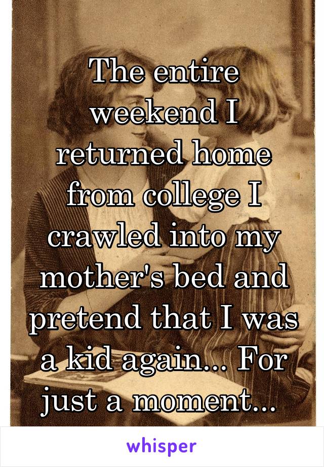 The entire weekend I returned home from college I crawled into my mother's bed and pretend that I was a kid again... For just a moment... 