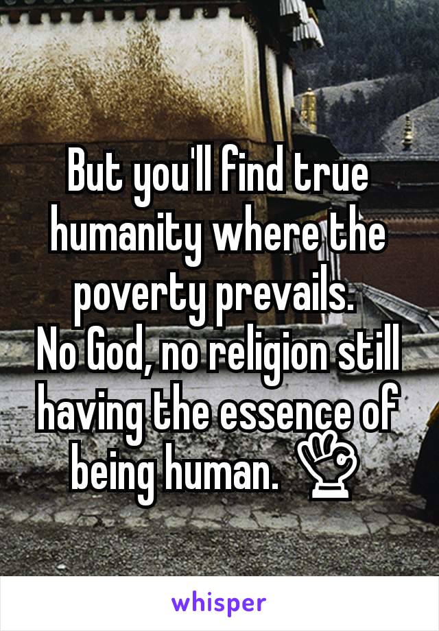 But you'll find true humanity where the poverty prevails. 
No God, no religion still having the essence of being human. 👌