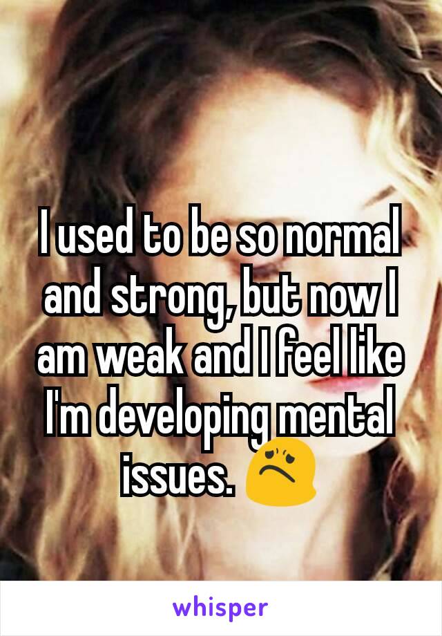 I used to be so normal and strong, but now I am weak and I feel like I'm developing mental issues. 😟