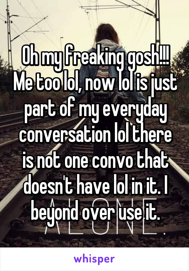 Oh my freaking gosh!!! Me too lol, now lol is just part of my everyday conversation lol there is not one convo that doesn't have lol in it. I beyond over use it.