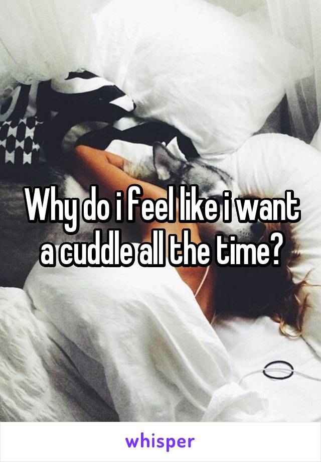 Why do i feel like i want a cuddle all the time?