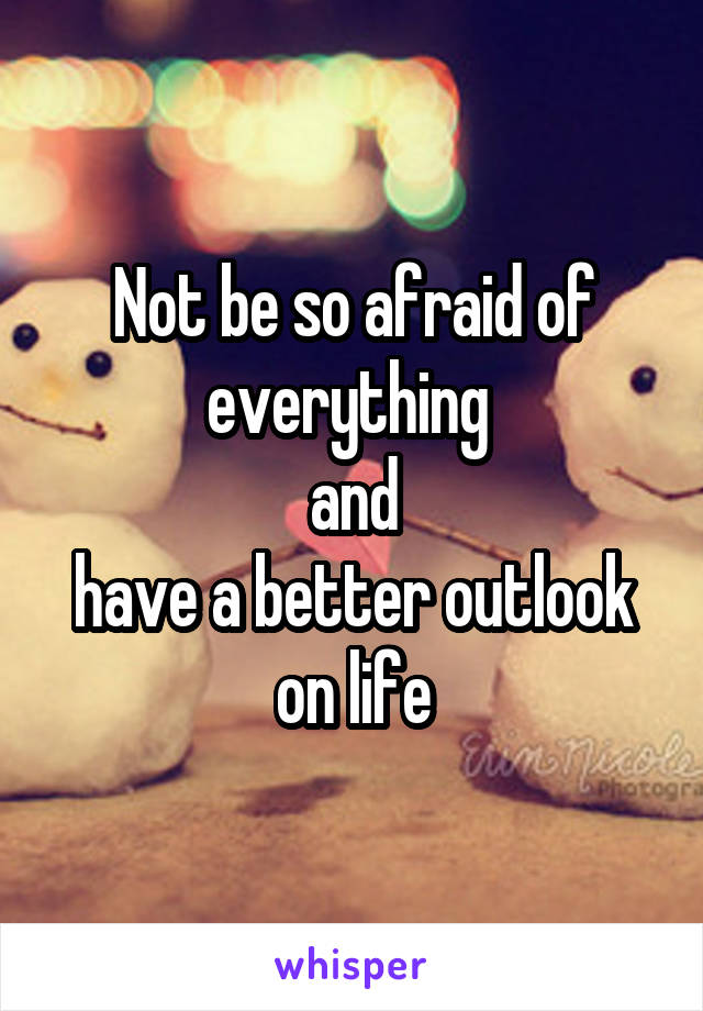 Not be so afraid of everything 
and
have a better outlook on life