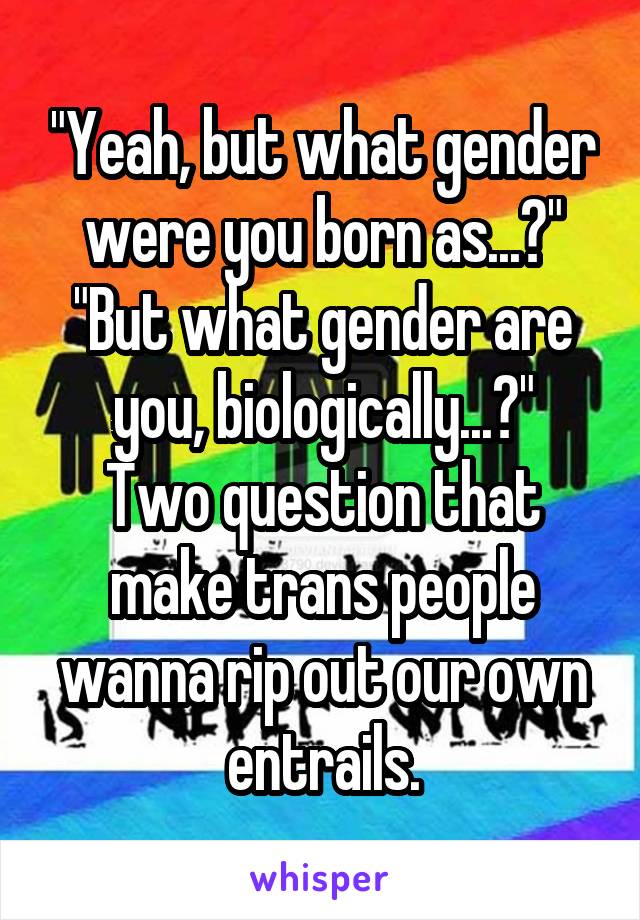 "Yeah, but what gender were you born as...?"
"But what gender are you, biologically...?"
Two question that make trans people wanna rip out our own entrails.