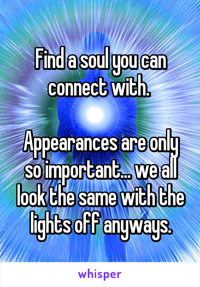Find a soul you can connect with. 

Appearances are only so important... we all look the same with the lights off anyways.