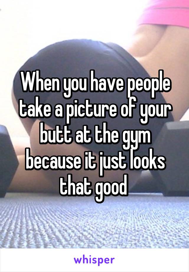 When you have people take a picture of your butt at the gym because it just looks that good 