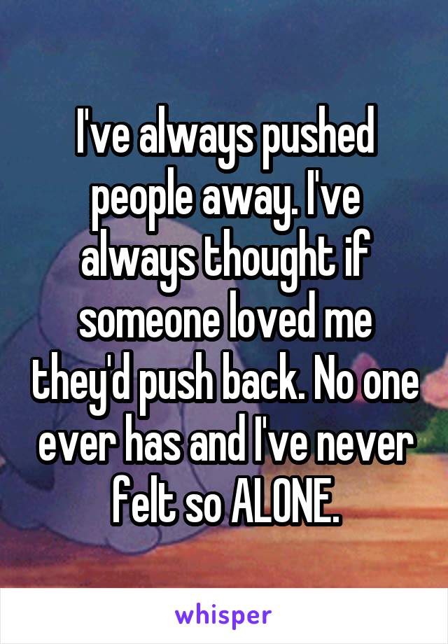 I've always pushed people away. I've always thought if someone loved me they'd push back. No one ever has and I've never felt so ALONE.