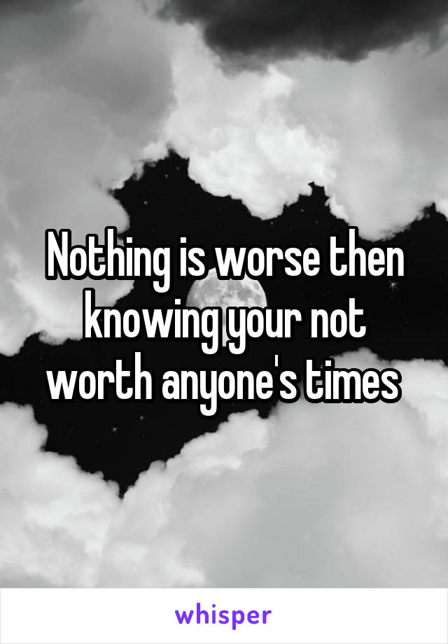 Nothing is worse then knowing your not worth anyone's times 
