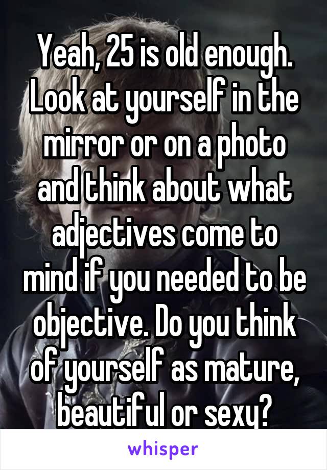 Yeah, 25 is old enough. Look at yourself in the mirror or on a photo and think about what adjectives come to mind if you needed to be objective. Do you think of yourself as mature, beautiful or sexy?