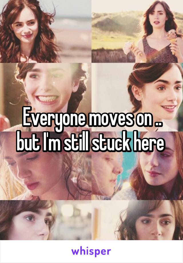 Everyone moves on .. but I'm still stuck here 