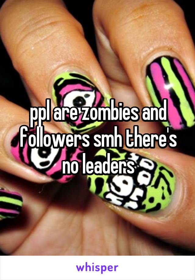 ppl are zombies and followers smh there's no leaders