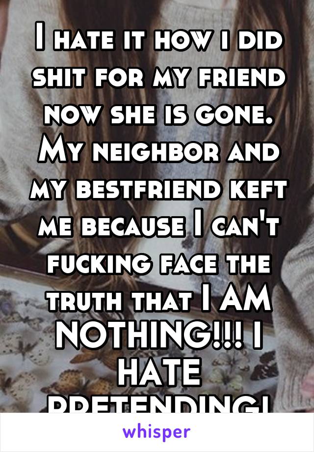 I hate it how i did shit for my friend now she is gone. My neighbor and my bestfriend keft me because I can't fucking face the truth that I AM NOTHING!!! I HATE PRETENDING!