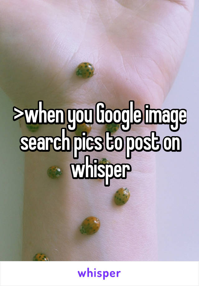 >when you Google image search pics to post on whisper