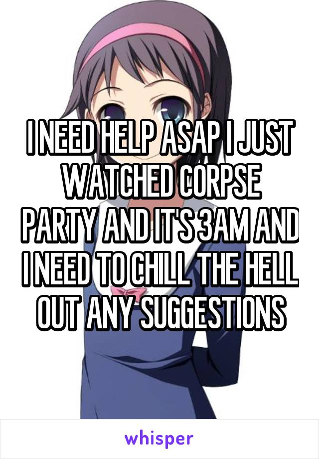 I NEED HELP ASAP I JUST WATCHED CORPSE PARTY AND IT'S 3AM AND I NEED TO CHILL THE HELL OUT ANY SUGGESTIONS