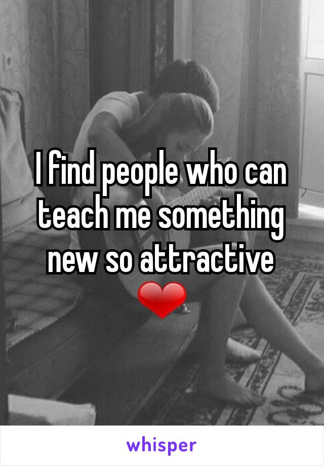 I find people who can teach me something new so attractive ❤