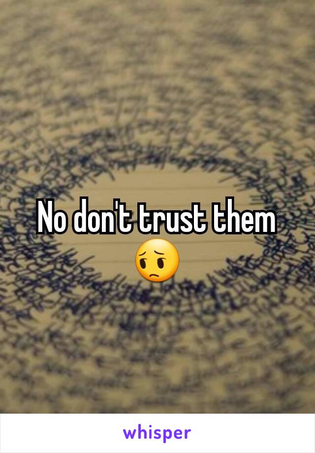 No don't trust them 😔