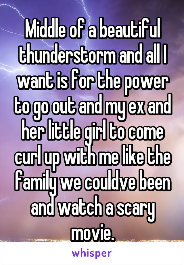 Middle of a beautiful thunderstorm and all I want is for the power to go out and my ex and her little girl to come curl up with me like the family we couldve been and watch a scary movie.