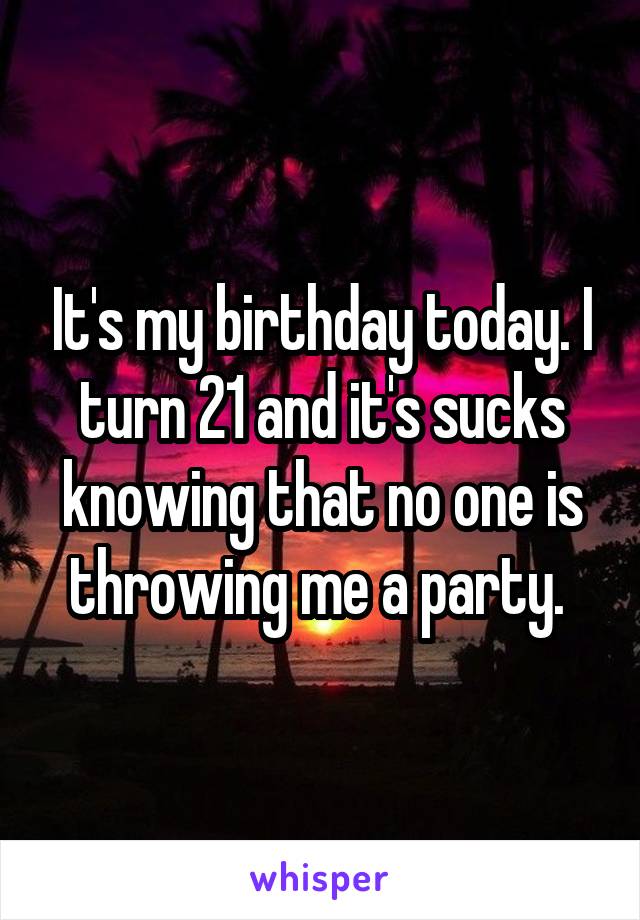 It's my birthday today. I turn 21 and it's sucks knowing that no one is throwing me a party. 