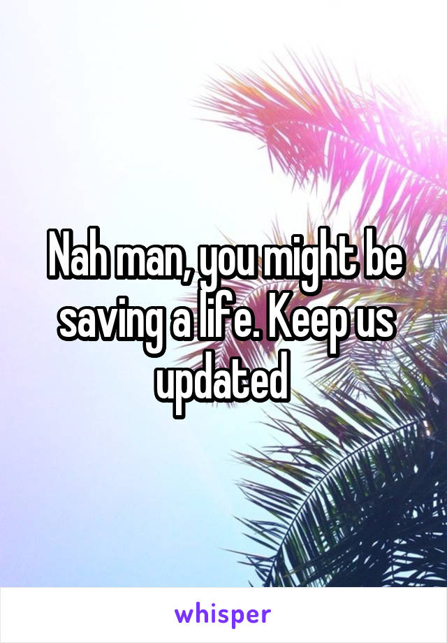 Nah man, you might be saving a life. Keep us updated 