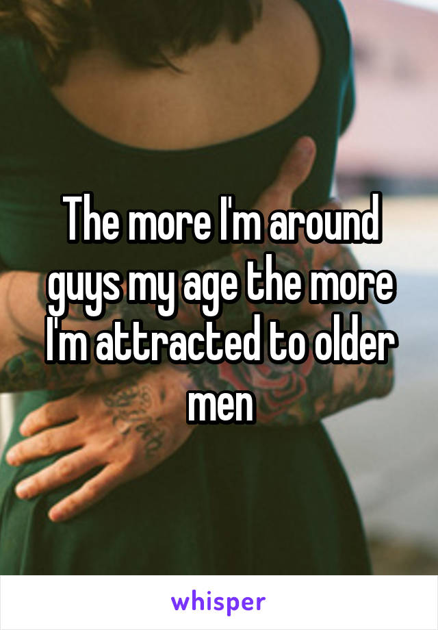 The more I'm around guys my age the more I'm attracted to older men