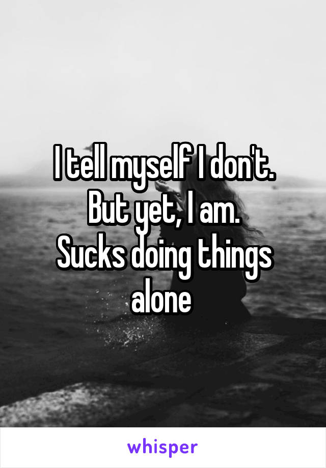 I tell myself I don't.
But yet, I am.
Sucks doing things alone 