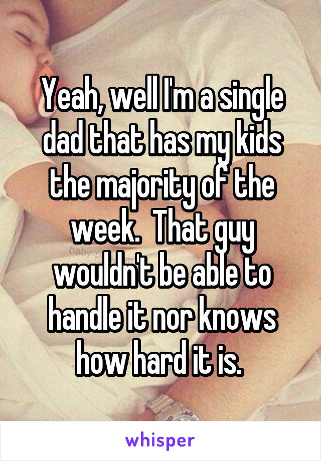 Yeah, well I'm a single dad that has my kids the majority of the week.  That guy wouldn't be able to handle it nor knows how hard it is. 