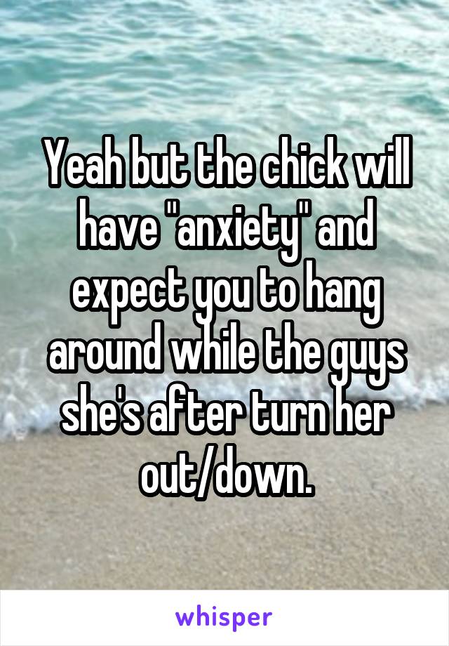 Yeah but the chick will have "anxiety" and expect you to hang around while the guys she's after turn her out/down.