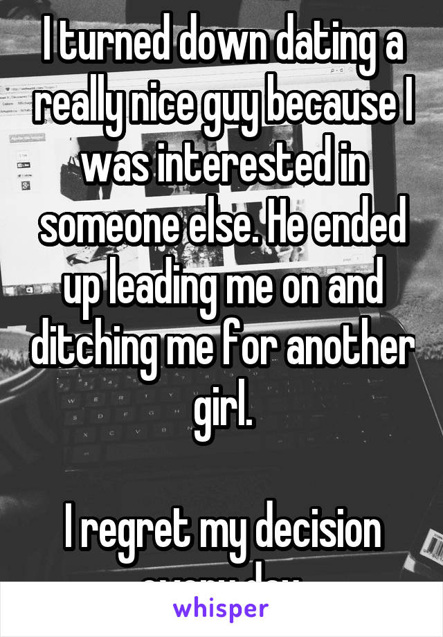 I turned down dating a really nice guy because I was interested in someone else. He ended up leading me on and ditching me for another girl.

I regret my decision every day.