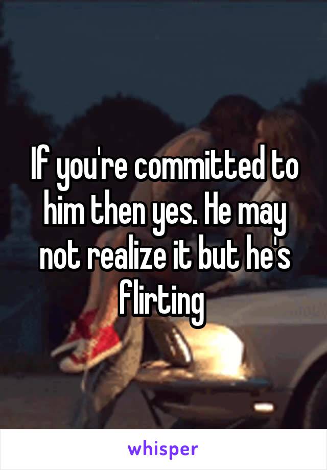 If you're committed to him then yes. He may not realize it but he's flirting 